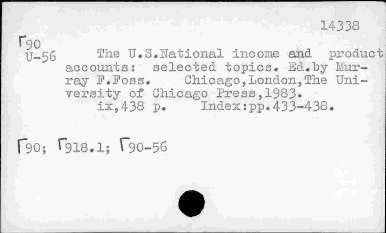 ﻿14338
r90
U-56
The U.S.national income and product accounts: selected topics. Ed.by Murray F.Foss.	Chicago,London,The Uni-
versity of Chicago Press,1983» ix,438 p. Index:pp.433-438.
CSC; ^918.1; r~9O-56